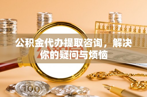 惠城公积金代办提取咨询，解决你的疑问与烦恼