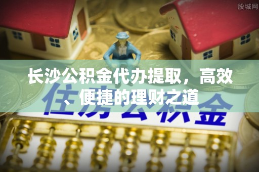 惠城长沙公积金代办提取，高效、便捷的理财之道