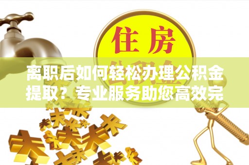 惠城离职后如何轻松办理公积金提取？专业服务助您高效完成