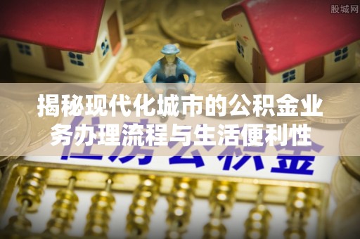 惠城揭秘现代化城市的公积金业务办理流程与生活便利性