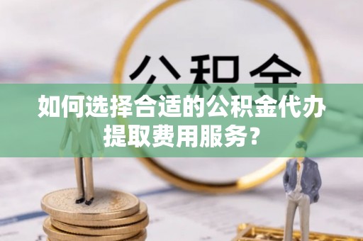 惠城如何选择合适的公积金代办提取费用服务？