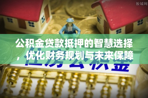 惠城公积金贷款抵押的智慧选择，优化财务规划与未来保障