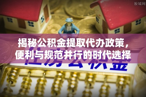 惠城揭秘公积金提取代办政策，便利与规范并行的时代选择