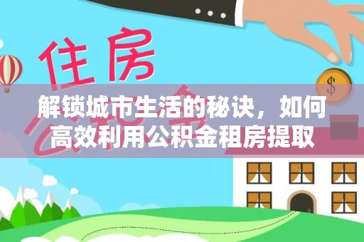 惠城解锁城市生活的秘诀，如何高效利用公积金租房提取