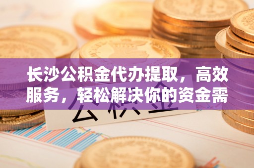惠城长沙公积金代办提取，高效服务，轻松解决你的资金需求