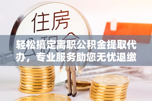 惠城轻松搞定离职公积金提取代办，专业服务助您无忧退缴