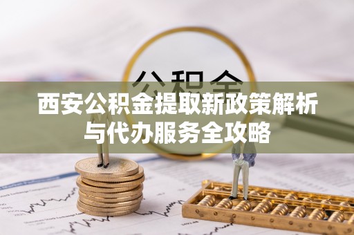惠城西安公积金提取新政策解析与代办服务全攻略