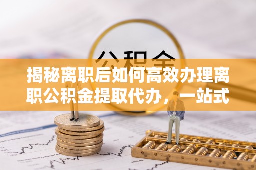惠城揭秘离职后如何高效办理离职公积金提取代办，一站式服务全解析