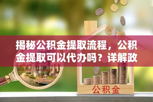 惠城揭秘公积金提取流程，公积金提取可以代办吗？详解政策与实操技巧