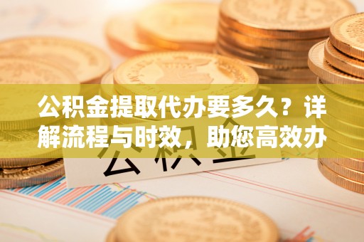 惠城公积金提取代办要多久？详解流程与时效，助您高效办理