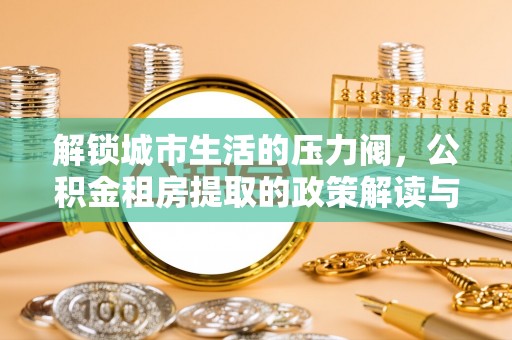 惠城解锁城市生活的压力阀，公积金租房提取的政策解读与实践指南