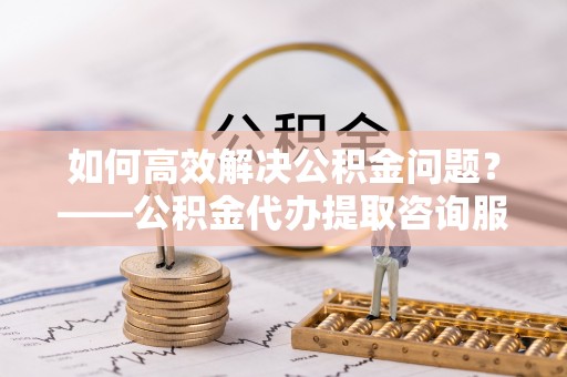 惠城如何高效解决公积金问题？——公积金代办提取咨询服务指南