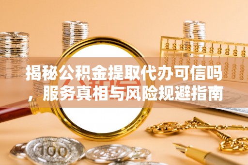 惠城揭秘公积金提取代办可信吗，服务真相与风险规避指南