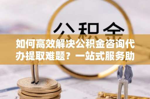 惠城如何高效解决公积金咨询代办提取难题？一站式服务助您轻松搞定