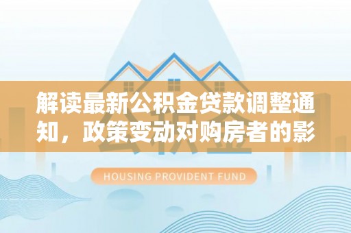 惠城解读最新公积金贷款调整通知，政策变动对购房者的影响