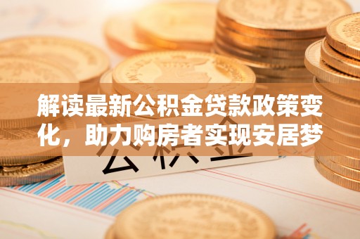 惠城解读最新公积金贷款政策变化，助力购房者实现安居梦想