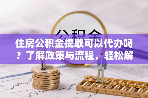 惠城住房公积金提取可以代办吗？了解政策与流程，轻松解决疑惑