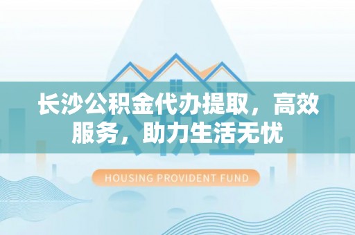 惠城长沙公积金代办提取，高效服务，助力生活无忧