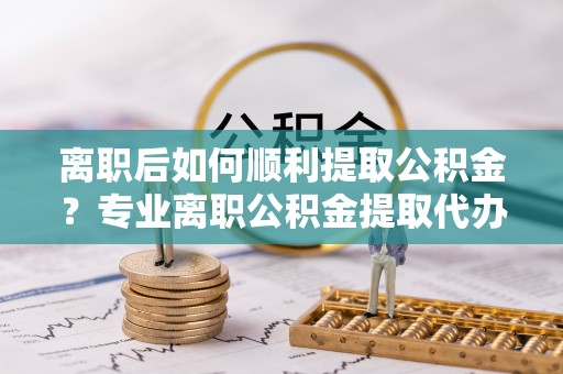 惠城离职后如何顺利提取公积金？专业离职公积金提取代办服务指南