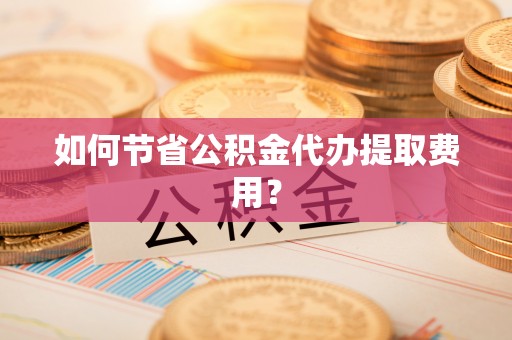惠城如何节省公积金代办提取费用？
