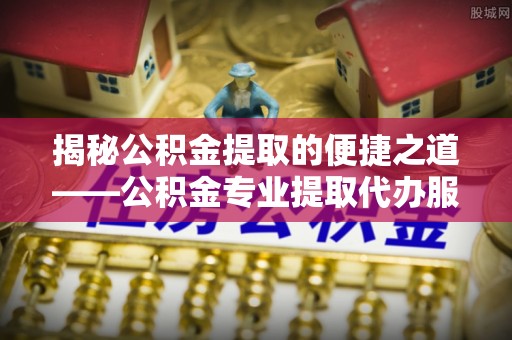 惠城揭秘公积金提取的便捷之道——公积金专业提取代办服务解析
