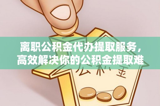 惠城离职公积金代办提取服务，高效解决你的公积金提取难题