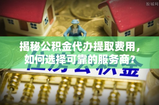 惠城揭秘公积金代办提取费用，如何选择可靠的服务商？