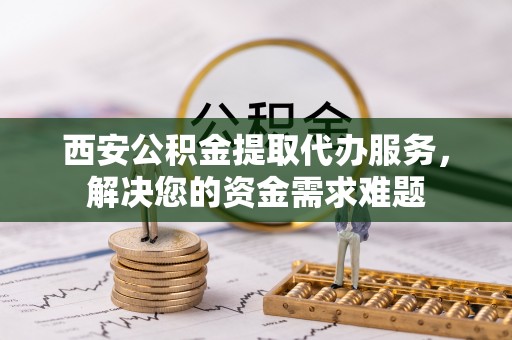 惠城西安公积金提取代办服务，解决您的资金需求难题