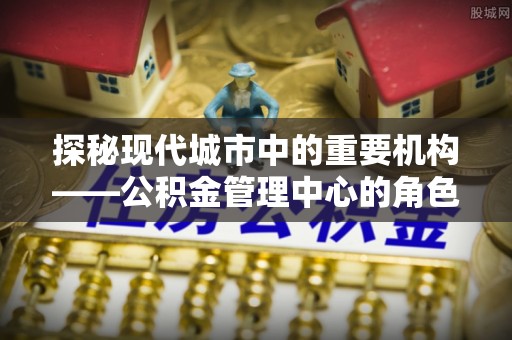 惠城探秘现代城市中的重要机构——公积金管理中心的角色与使命