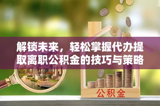 惠城解锁未来，轻松掌握代办提取离职公积金的技巧与策略