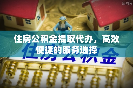 惠城住房公积金提取代办，高效便捷的服务选择