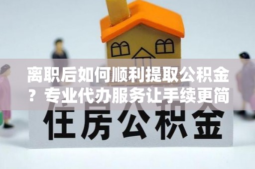 惠城离职后如何顺利提取公积金？专业代办服务让手续更简单