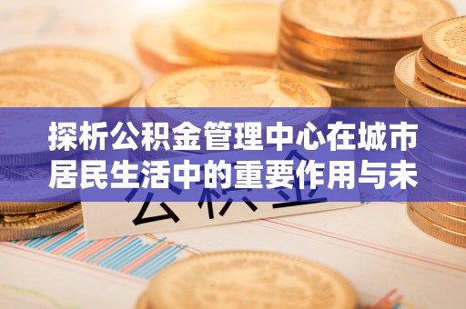 惠城探析公积金管理中心在城市居民生活中的重要作用与未来发展趋势