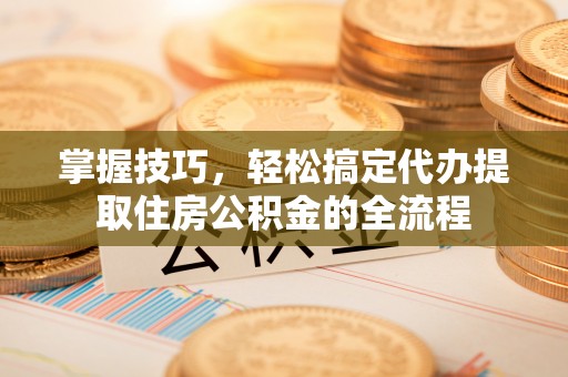 惠城掌握技巧，轻松搞定代办提取住房公积金的全流程