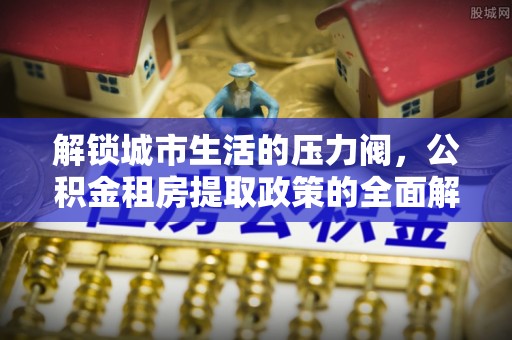惠城解锁城市生活的压力阀，公积金租房提取政策的全面解析与实践指南