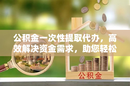惠城公积金一次性提取代办，高效解决资金需求，助您轻松应对生活难题