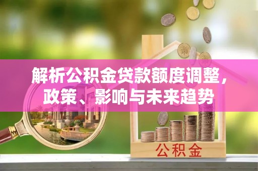 惠城解析公积金贷款额度调整，政策、影响与未来趋势