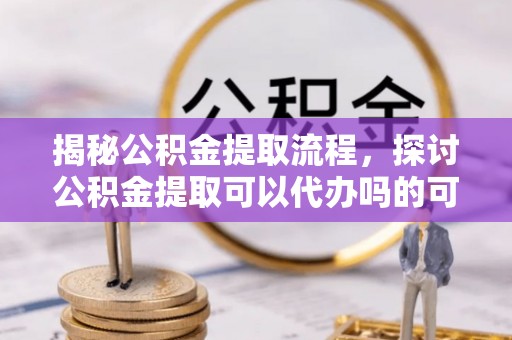 惠城揭秘公积金提取流程，探讨公积金提取可以代办吗的可行性与注意事项