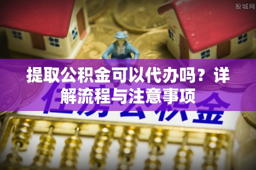 惠城提取公积金可以代办吗？详解流程与注意事项