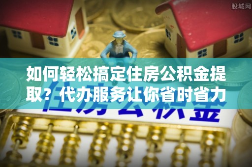 惠城如何轻松搞定住房公积金提取？代办服务让你省时省力