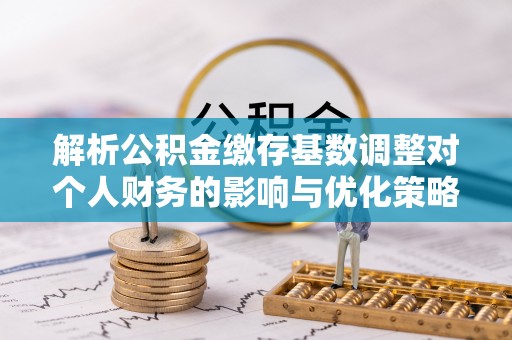 惠城解析公积金缴存基数调整对个人财务的影响与优化策略