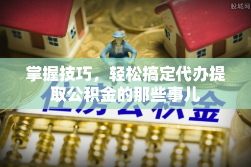 惠城掌握技巧，轻松搞定代办提取公积金的那些事儿