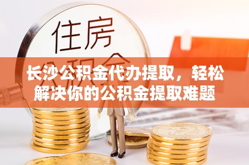 惠城长沙公积金代办提取，轻松解决你的公积金提取难题