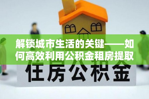 惠城解锁城市生活的关键——如何高效利用公积金租房提取实现居住自由