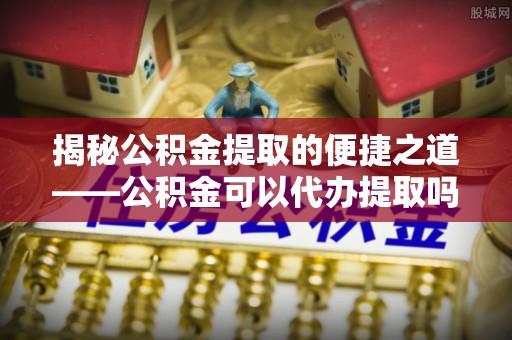 惠城揭秘公积金提取的便捷之道——公积金可以代办提取吗？