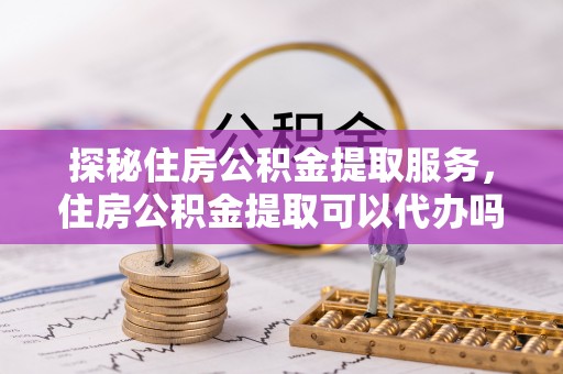 惠城探秘住房公积金提取服务，住房公积金提取可以代办吗的全方位解析
