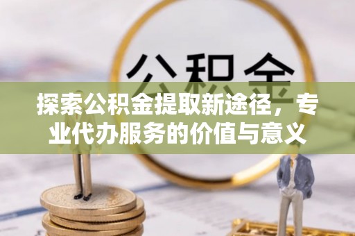 惠城探索公积金提取新途径，专业代办服务的价值与意义