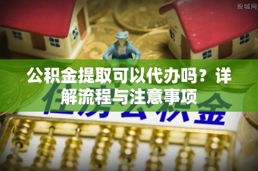 惠城公积金提取可以代办吗？详解流程与注意事项