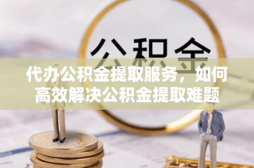 惠城代办公积金提取服务，如何高效解决公积金提取难题