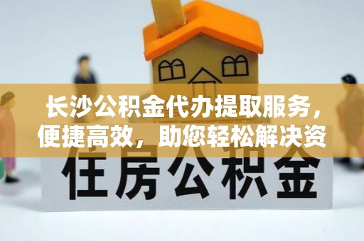 惠城长沙公积金代办提取服务，便捷高效，助您轻松解决资金需求